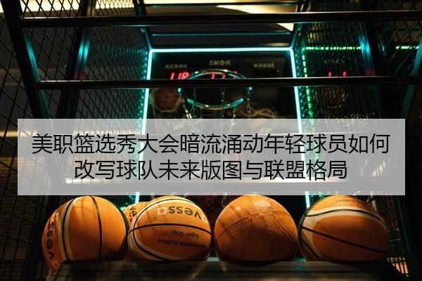 美职篮选秀大会暗流涌动年轻球员如何改写球队未来版图与联盟格局
